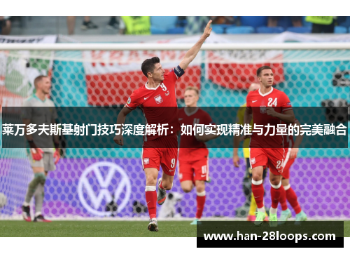 莱万多夫斯基射门技巧深度解析:如何实现精准与力量的完美融合 莱万多夫斯基射门技巧深度解析:如何实现精准与力量的完美融合
