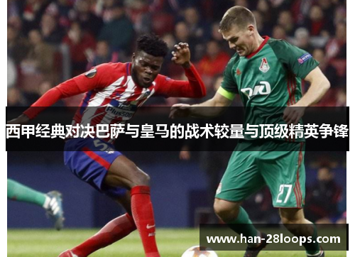 西甲经典对决巴萨与皇马的战术较量与顶级精英争锋 西甲经典对决巴萨与皇马的战术较量与顶级精英争锋